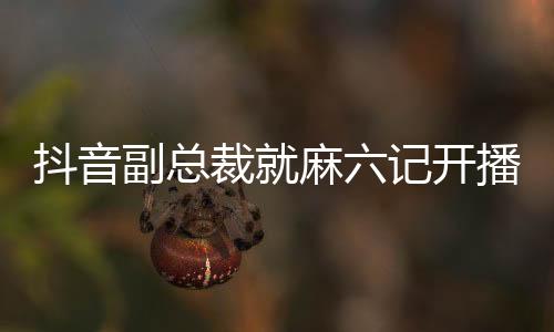 抖音副總裁就麻六記開播發(fā)表回應(yīng)，開啟合作新篇章，共創(chuàng)內(nèi)容生態(tài)繁榮