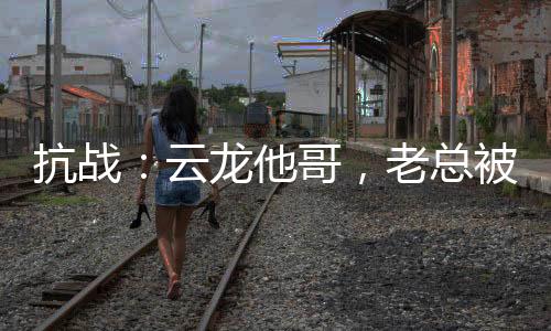 抗戰(zhàn)：云龍他哥，老總被我折服！