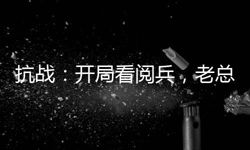 抗戰(zhàn)：開局看閱兵，老總瞞不住了