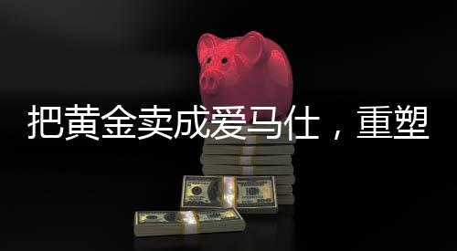 把黃金賣成愛馬仕，重塑高端價值的秘密之旅