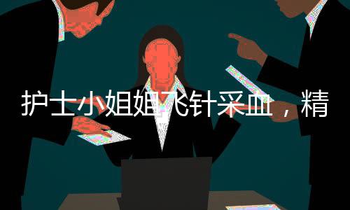 護(hù)士小姐姐飛針采血，精準(zhǔn)技藝展現(xiàn)醫(yī)療人文關(guān)懷