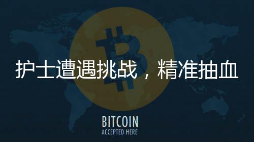 護(hù)士遭遇挑戰(zhàn)，精準(zhǔn)抽血之路二三事