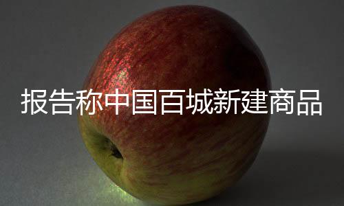報(bào)告稱中國百城新建商品住宅庫存連續(xù)24個(gè)月同比下降