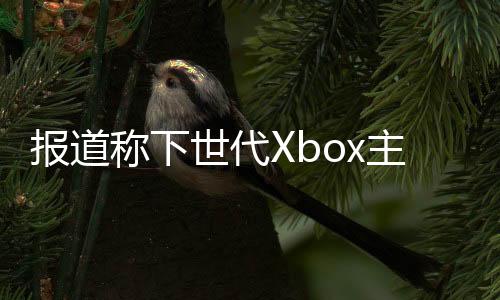 報(bào)道稱下世代Xbox主機(jī)開(kāi)發(fā)達(dá)到“關(guān)鍵內(nèi)部里程碑”