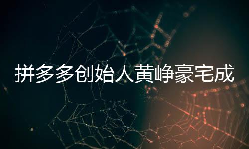 拼多多創(chuàng)始人黃崢豪宅成交內(nèi)幕揭秘，一次影響資本市場(chǎng)的買房事件，金額高達(dá)4.8億！