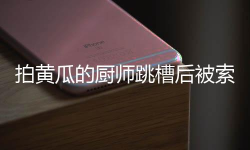 拍黃瓜的廚師跳槽后被索賠10萬，揭秘一起因人才流失引發(fā)的糾紛事件