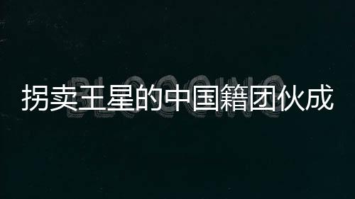 拐賣王星的中國籍團(tuán)伙成員被遣返，揭示人口拐賣案件的重大進(jìn)展