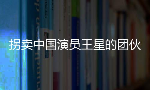 拐賣中國演員王星的團伙成員全部落網(wǎng)