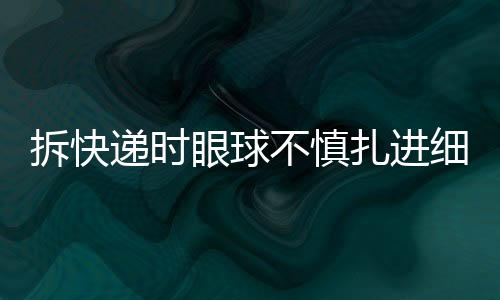 拆快遞時眼球不慎扎進細刺，安全意識需加強