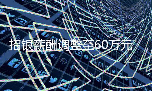 招銀薪酬調(diào)整至60萬元，企業(yè)改革下的薪酬變革