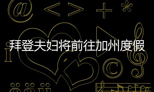 拜登夫婦將前往加州度假，休閑之旅還是政治作秀？