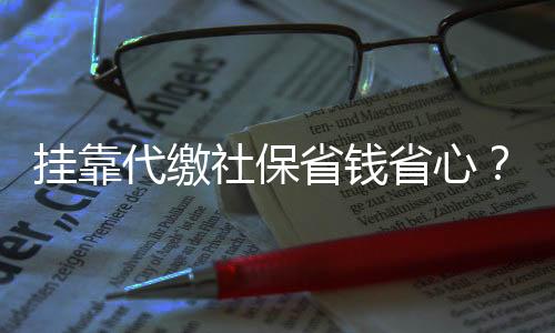 掛靠代繳社保省錢省心？警惕背后的風(fēng)險(xiǎn)與后果