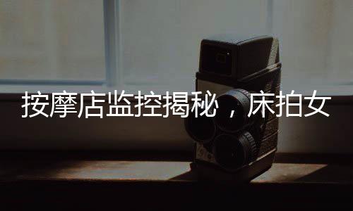 按摩店監(jiān)控揭秘，床拍女性事件與多人視頻的背后真相