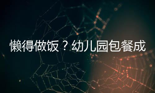 懶得做飯？幼兒園包餐成家長(zhǎng)新寵
