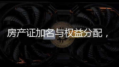 房產(chǎn)證加名與權(quán)益分配，現(xiàn)實(shí)挑戰(zhàn)與應(yīng)對(duì)策略
