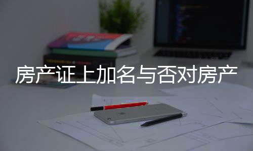 房產證上加名與否對房產分配的影響，解讀相關法規(guī)與實際操作