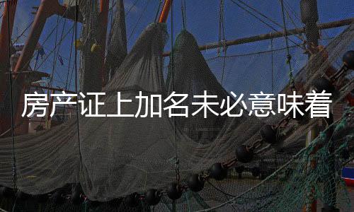 房產(chǎn)證上加名未必意味著房產(chǎn)分割權(quán)益——深入了解相關(guān)法規(guī)與實際情況