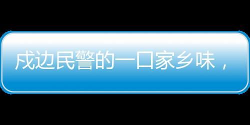 戍邊民警的一口家鄉(xiāng)味，邊疆的溫情與文化的連結(jié)
