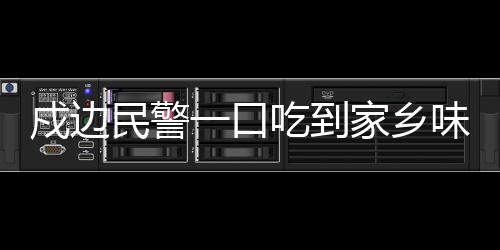 戍邊民警一口吃到家鄉(xiāng)味，邊疆的溫情與家的味道