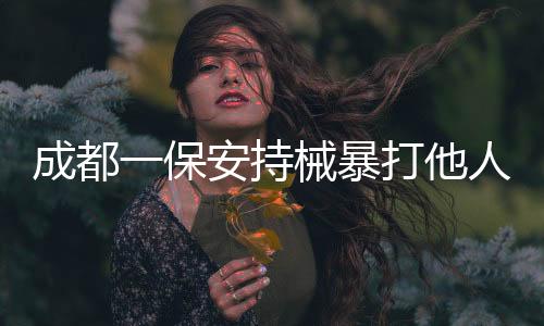 成都一保安持械暴打他人事件曝光，警方迅速介入調(diào)查處理