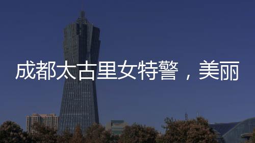成都太古里女特警，美麗與力量并存