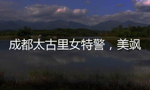 成都太古里女特警，美颯兼?zhèn)涞氖刈o者