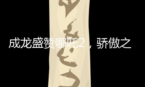 成龍盛贊哪吒2，驕傲之作，傳承文化之魂