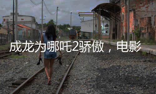成龍為哪吒2驕傲，電影魅力與父愛情感的完美結(jié)合