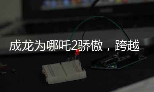 成龍為哪吒2驕傲，跨越時空的影壇巨星與神話英雄的榮耀碰撞