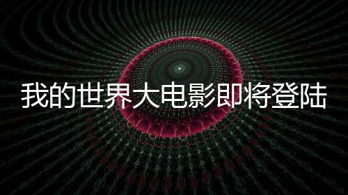 我的世界大電影即將登陸銀幕，一二三四五六七八九十引全球關(guān)注