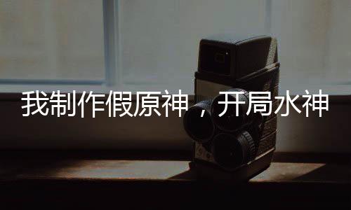我制作假原神，開(kāi)局水神死刑！