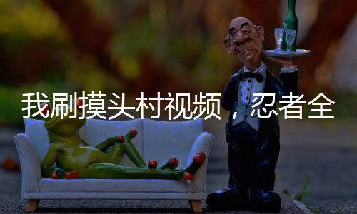 我刷摸頭村視頻，忍者全破防了
