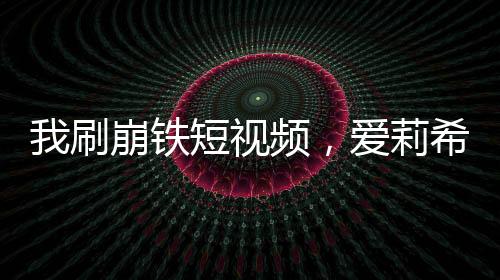 我刷崩鐵短視頻，愛莉希雅社死當場
