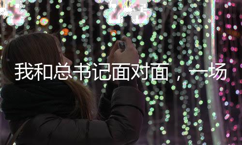 我和總書(shū)記面對(duì)面，一場(chǎng)意義非凡的歷史性會(huì)面