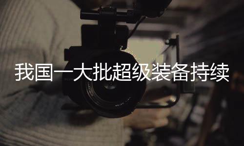 我國一大批超級裝備持續(xù)上新，引領(lǐng)全球科技創(chuàng)新潮流