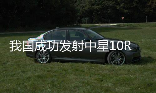 我國成功發(fā)射中星10R衛(wèi)星，開啟新時代航天新篇章