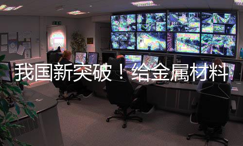 我國新突破！給金屬材料搭“鋼筋骨架” 可大幅提升穩(wěn)定性