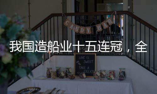 我國造船業(yè)十五連冠，全球領(lǐng)先引領(lǐng)世界船舶產(chǎn)業(yè)新時(shí)代