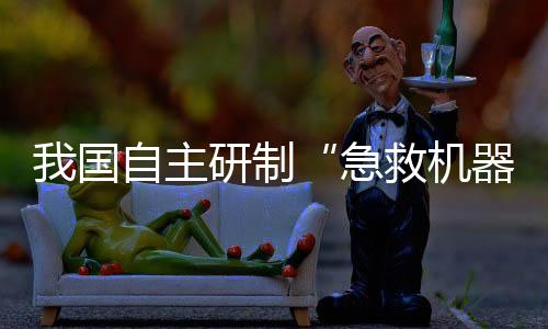 我國自主研制“急救機(jī)器人”亮相！救援“小能手”能干啥？
