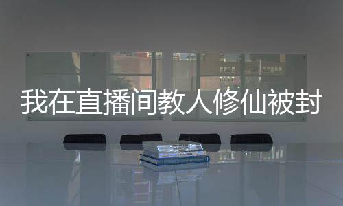 我在直播間教人修仙被封號(hào)了