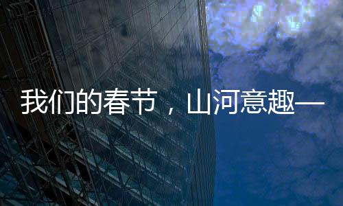 我們的春節(jié)，山河意趣——描繪盛世新畫卷，共慶美好新篇章