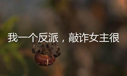 我一個(gè)反派，敲詐女主很合理吧？