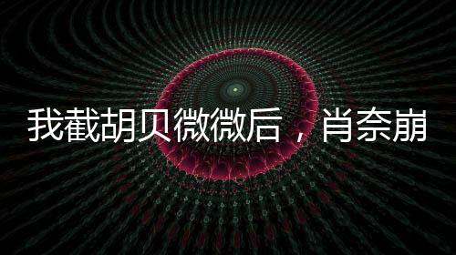 我截胡貝微微后，肖奈崩潰了