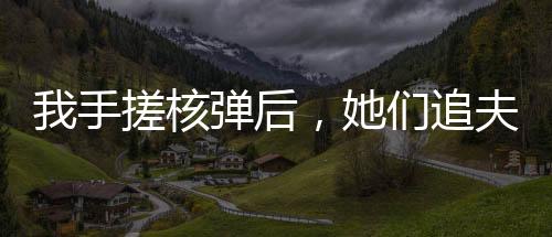 我手搓核彈后，她們追夫火葬場