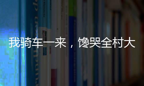 我騎車一來，饞哭全村大人小孩