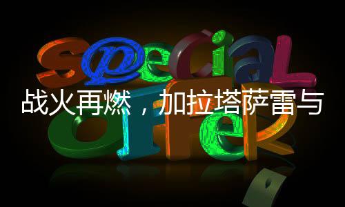 戰(zhàn)火再燃，加拉塔薩雷與費(fèi)內(nèi)巴切的平局之戰(zhàn)