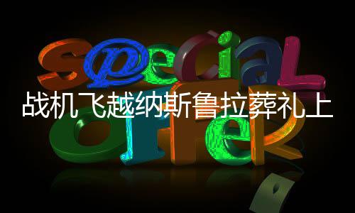 戰(zhàn)機(jī)飛越納斯魯拉葬禮上空，一場空中的凝視與國家的哀榮
