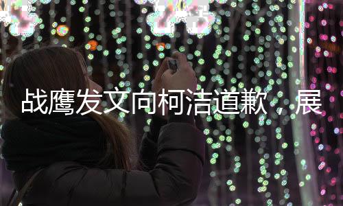 戰(zhàn)鷹發(fā)文向柯潔道歉，展現(xiàn)出真摯悔意和重建信任的決心