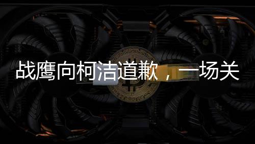 戰(zhàn)鷹向柯潔道歉，一場關于尊重與理解的對話