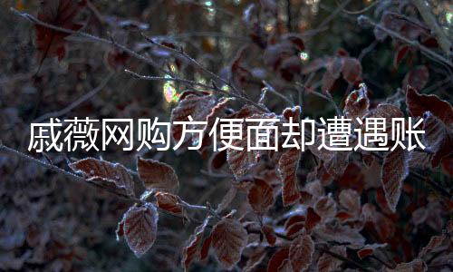 戚薇網(wǎng)購方便面卻遭遇賬號問題，網(wǎng)購背后的細節(jié)疏忽